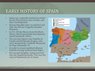 Early History of Spain Spain was originally settled by settled by the Phoenicians, later Greeks, and later Carthaginians.Roman Republic later occupied it and after the fall the Visigoths invaded Hispania. In 711 AD the Moors from Northern Africa, which started the Reconquista, which lasted till 1450’sThe two key figures was Isabella of Castile and Ferdinand Aragon, who were declared the “Catholic Monarchs by Pope Alexander VIIn order to ensure political alliance Isabella arrange political marriages .Her second daughter  Juana married into the Hapsburg family. This was the start of Hapsburg rule in Spain