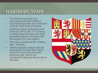 Habsburg Spain The Habsburg family was extremely powerful family in Central Europe that are connected with the Holy Roman Empire.Hapsburg Spain lasted spanned from the 16th to the 17th century, in which Spain became the most powerful nation in Europe with the largest over sea empire.This was considered the “Golden Age”  of Spain.Habsburg Spain ended with the Spanish Succession War, which Louis XIV won and set up the Bourbon rule, which has remained in Spanish Monarchy to this day.   
