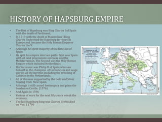 History of Hapsburg empire The first of Hapsburg was King Charles I of Spain  with the death of Ferdinand.In 1519 with the death of Maximilian I King Charles I inherited the Hapsburg territory in Europe and  became the Holy Roman Emperor Charles the V. Although he spent majority of the time out of SpainHe split his empire into two parts. Frist was Spain with all land processions overseas and the Mediterranean. The Second was the Holy Roman Empire which included Netherlands. His Successor was Philip II of Spain who saw himself as the champion  of Catholicism and wage war on all the heretics including the rebelling of Calvinist in the Netherlands.All of this was supported by the Gold and Sliver flowing from  New Spain.Although it still caused bankruptcy and place the burden on Castile. (1576)And Again in 1596Various of wars for the next fifty years wreak the ecomeny  The last Hapsburg king was Charles II who died on Nov. 1 1700  