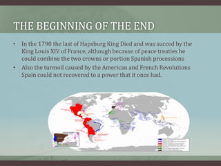 The Beginning of the endIn the 1790 the last of Hapsburg King Died and was succed by the King Louis XIV of France, although because of peace treaties he could combine the two crowns or portion Spanish processionsAlso the turmoil caused by the American and French Revolutions Spain could not recovered to a power that it once had. 
