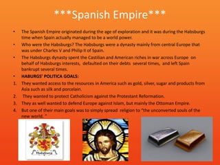 ***Spanish Empire***
•    The Spanish Empire originated during the age of exploration and it was during the Habsburgs
     time when Spain actually managed to be a world power.
•    Who were the Habsburgs? The Habsburgs were a dynasty mainly from central Europe that
     was under Charles V and Philip II of Spain.
•    The Habsburgs dynasty spent the Castilian and American riches in war across Europe on
     behalf of Habsburgs interests, defaulted on their debts several times, and left Spain
     bankrupt several times.
•    HABURGS’ POLITICA GOALS:
1.   They wanted access to the resources in America such as gold, silver, sugar and products from
     Asia such as silk and porcelain.
2.    They wanted to protect Catholicism against the Protestant Reformation.
3.   They as well wanted to defend Europe against Islam, but mainly the Ottoman Empire.
4.   But one of their main goals was to simply spread religion to “the unconverted souls of the
     new world. “
 