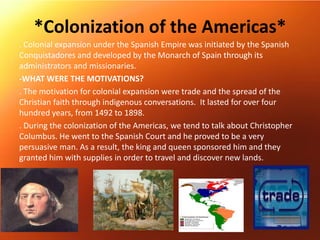 *Colonization of the Americas*
. Colonial expansion under the Spanish Empire was initiated by the Spanish
Conquistadores and developed by the Monarch of Spain through its
administrators and missionaries.
-WHAT WERE THE MOTIVATIONS?
. The motivation for colonial expansion were trade and the spread of the
Christian faith through indigenous conversations. It lasted for over four
hundred years, from 1492 to 1898.
. During the colonization of the Americas, we tend to talk about Christopher
Columbus. He went to the Spanish Court and he proved to be a very
persuasive man. As a result, the king and queen sponsored him and they
granted him with supplies in order to travel and discover new lands.
 
