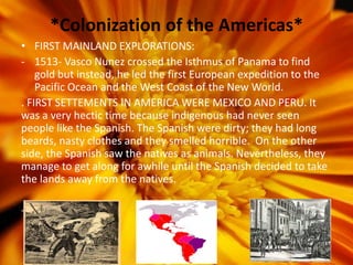 *Colonization of the Americas*
• FIRST MAINLAND EXPLORATIONS:
- 1513- Vasco Nunez crossed the Isthmus of Panama to find
    gold but instead, he led the first European expedition to the
    Pacific Ocean and the West Coast of the New World.
. FIRST SETTEMENTS IN AMERICA WERE MEXICO AND PERU. It
was a very hectic time because indigenous had never seen
people like the Spanish. The Spanish were dirty; they had long
beards, nasty clothes and they smelled horrible. On the other
side, the Spanish saw the natives as animals. Nevertheless, they
manage to get along for awhile until the Spanish decided to take
the lands away from the natives.

-
 