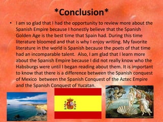 *Conclusion*
• I am so glad that I had the opportunity to review more about the
  Spanish Empire because I honestly believe that the Spanish
  Golden Age is the best time that Spain had. During this time
  literature bloomed and that is why I enjoy writing. My favorite
  literature in the world is Spanish because the poets of that time
  had an incomparable talent. Also, I am glad that I learn more
  about the Spanish Empire because I did not really know who the
  Habsburgs were until I began reading about them. It is important
  to know that there is a difference between the Spanish conquest
  of Mexico between the Spanish Conquest of the Aztec Empire
  and the Spanish Conquest of Yucatan.
 