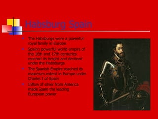 Habsburg Spain The Habsburgs were a powerful royal family in Europe Spain's powerful world empire of the 16th and 17th centuries reached its height and declined under the Habsburgs The Spanish Empire reached its maximum extent in Europe under Charles I of Spain Inflow of silver from America made Spain the leading European power 