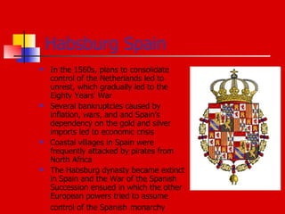 Habsburg Spain In the 1560s, plans to consolidate control of the Netherlands led to unrest, which gradually led to the Eighty Years' War Several bankruptcies caused by inflation, wars, and and Spain’s dependency on the gold and silver imports led to economic crisis Coastal villages in Spain were frequently attacked by pirates from North Africa The Habsburg dynasty became extinct in Spain and the War of the Spanish Succession ensued in which the other European powers tried to assume control of the Spanish   monarchy  