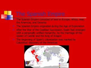 The Spanish Empire The Spanish Empire consisted of land in Europe, Africa, Asia, the Americas, and Oceania The Spanish Empire originated during the Age of Exploration After the War of the Castilian Succession, Spain had emerged with a personally unified monarchy, by the marriage of the Queen of Castile and the King of Aragon  The beginning of Spain’s colonization was marked by Columbus‘ discovery of the Americas 