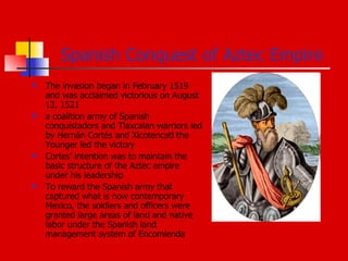 Spanish Conquest of Aztec Empire The invasion began in February 1519 and was acclaimed victorious on August 13, 1521 a coalition army of Spanish conquistadors and Tlaxcalan warriors led by Hernán Cortés and Xicotencatl the Younger led the victory Cortes' intention was to maintain the basic structure of the Aztec empire under his leadership To reward the Spanish army that captured what is now contemporary Mexico, the soldiers and officers were granted large areas of land and native labor under the Spanish land management system of Encomienda  