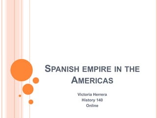 SPANISH EMPIRE IN THE
AMERICAS
Victoria Herrera
History 140
Online
 