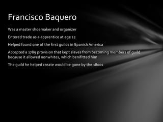 Was a master shoemaker and organizerEntered trade as a apprentice at age 12Helped found one of the first guilds in Spanish AmericaAccepted a 1789 provision that kept slaves from becoming members of guild because it allowed nonwhites, which benifitted himThe guild he helped create would be gone by the 1800sFrancisco Baquero