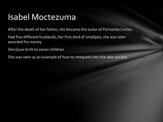 After the death of her father, she became the suitor of Fernando Cortes. Had five different husbands, her first died of smallpox; she was later awarded his moneyShe Gave birth to seven childrenShe was seen as an example of how to integrate into the new societyIsabel Moctezuma