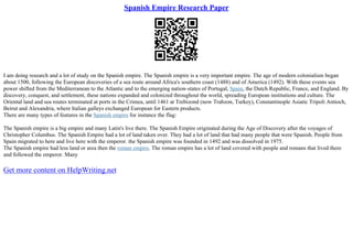Spanish Empire Research Paper
I am doing research and a lot of study on the Spanish empire. The Spanish empire is a very important empire. The age of modern colonialism began
about 1500, following the European discoveries of a sea route around Africa's southern coast (1488) and of America (1492). With these events sea
power shifted from the Mediterranean to the Atlantic and to the emerging nation–states of Portugal, Spain, the Dutch Republic, France, and England. By
discovery, conquest, and settlement, these nations expanded and colonized throughout the world, spreading European institutions and culture. The
Oriental land and sea routes terminated at ports in the Crimea, until 1461 at Trebizond (now Trabzon, Turkey), Constantinople Asiatic Tripoli Antioch,
Beirut and Alexandria, where Italian galleys exchanged European for Eastern products.
There are many types of features in the Spanish empire for instance the flag:
The Spanish empire is a big empire and many Latin's live there. The Spanish Empire originated during the Age of Discovery after the voyages of
Christopher Columbus. The Spanish Empire had a lot of land taken over. They had a lot of land that had many people that were Spanish. People from
Spain migrated to here and live here with the emperor. the Spanish empire was founded in 1492 and was dissolved in 1975.
The Spanish empire had less land or area then the roman empire. The roman empire has a lot of land covered with people and romans that lived there
and followed the emperor. Many
Get more content on HelpWriting.net
 