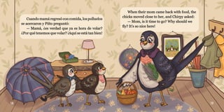 18 19
Cuando mamá regresó con comida, los polluelos
Cuando mamá regresó con comida, los polluelos
se acercaron y Piíto preguntó:
se acercaron y Piíto preguntó:
— Mamá, ¿es verdad que ya es hora de volar?
— Mamá, ¿es verdad que ya es hora de volar?
¿Por qué tenemos que volar? ¡Aquí se está tan bien!
¿Por qué tenemos que volar? ¡Aquí se está tan bien!
When their mom came back with food, the
When their mom came back with food, the
chicks moved close to her, and Chirpy asked:
chicks moved close to her, and Chirpy asked:
— Mom, is it time to go? Why should we
— Mom, is it time to go? Why should we
fly? It’s so nice here!
fly? It’s so nice here!
 