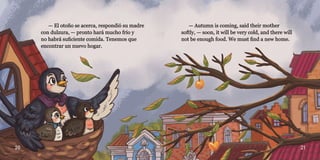 20 21
— El otoño se acerca, respondió su madre
— El otoño se acerca, respondió su madre
con dulzura, — pronto hará mucho frío y
con dulzura, — pronto hará mucho frío y
no habrá suficiente comida. Tenemos que
no habrá suficiente comida. Tenemos que
encontrar un nuevo hogar.
encontrar un nuevo hogar.
— Autumn is coming, said their mother
— Autumn is coming, said their mother
softly, — soon, it will be very cold, and there will
softly, — soon, it will be very cold, and there will
not be enough food. We must find a new home.
not be enough food. We must find a new home.
 