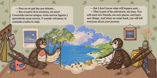28 29
— Pero no sé qué hay por delante…
— Pero no sé qué hay por delante…
— Eso es parte de la aventura, mi amor.
— Eso es parte de la aventura, mi amor.
Conocerás nuevos amigos, verás nuevos lugares y
Conocerás nuevos amigos, verás nuevos lugares y
aprenderás cosas nuevas. Y cuando volvamos, le
aprenderás cosas nuevas. Y cuando volvamos, le
contarás a todos tu viaje.
contarás a todos tu viaje.
— But I don’t know what will happen next…
— But I don’t know what will happen next…
— That is part of the adventure, my dear. You
— That is part of the adventure, my dear. You
will meet new friends, see new places, and learn
will meet new friends, see new places, and learn
new things. And when we come back, you will tell
new things. And when we come back, you will tell
everyone about your journey.
everyone about your journey.
 
