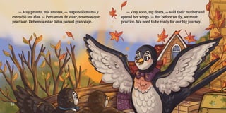 36 37
— Muy pronto, mis amores, — respondió mamá y
— Muy pronto, mis amores, — respondió mamá y
extendió sus alas. — Pero antes de volar, tenemos que
extendió sus alas. — Pero antes de volar, tenemos que
practicar. Debemos estar listos para el gran viaje.
practicar. Debemos estar listos para el gran viaje.
— Very soon, my dears, — said their mother and
— Very soon, my dears, — said their mother and
spread her wings. — But before we fly, we must
spread her wings. — But before we fly, we must
practice. We need to be ready for our big journey.
practice. We need to be ready for our big journey.
 