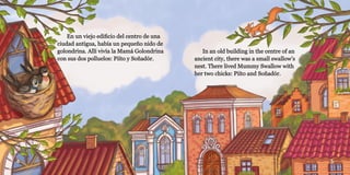 4 5
En un viejo edificio del centro de una
En un viejo edificio del centro de una
ciudad antigua, había un pequeño nido de
ciudad antigua, había un pequeño nido de
golondrina. Allí vivía la Mamá Golondrina
golondrina. Allí vivía la Mamá Golondrina
con sus dos polluelos: Piíto y Soñadór.
con sus dos polluelos: Piíto y Soñadór.
In an old building in the centre of an
In an old building in the centre of an
ancient city, there was a small swallow’s
ancient city, there was a small swallow’s
nest. There lived Mummy Swallow with
nest. There lived Mummy Swallow with
her two chicks: Piíto and Soñadór.
her two chicks: Piíto and Soñadór.
 