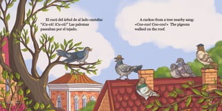 10 11
El cucú del árbol de al lado cantaba:
El cucú del árbol de al lado cantaba:
“¡Cu-cú! ¡Cu-cú!” Las palomas
“¡Cu-cú! ¡Cu-cú!” Las palomas
paseaban por el tejado.
paseaban por el tejado.
A cuckoo from a tree nearby sang:
A cuckoo from a tree nearby sang:
«Coo-coo! Coo-coo!» The pigeons
«Coo-coo! Coo-coo!» The pigeons
walked on the roof.
walked on the roof.
 