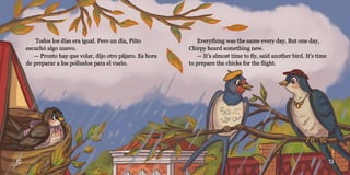 12 13
Todos los días era igual. Pero un día, Piíto
Todos los días era igual. Pero un día, Piíto
escuchó algo nuevo.
escuchó algo nuevo.
— Pronto hay que volar, dijo otro pájaro. Es hora
— Pronto hay que volar, dijo otro pájaro. Es hora
de preparar a los polluelos para el vuelo.
de preparar a los polluelos para el vuelo.
Everything was the same every day. But one day,
Everything was the same every day. But one day,
Chirpy heard something new.
Chirpy heard something new.
— It’s almost time to fly, said another bird. It’s time
— It’s almost time to fly, said another bird. It’s time
to prepare the chicks for the flight.
to prepare the chicks for the flight.
 