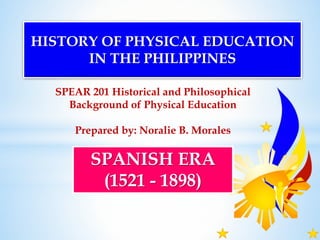 SPEAR 201 Historical and Philosophical
Background of Physical Education
Prepared by: Noralie B. Morales
HISTORY OF PHYSICAL EDUCATION
IN THE PHILIPPINES
SPANISH ERA
(1521 - 1898)
 