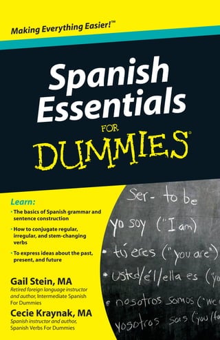 Gail Stein, MA
Retired foreign language instructor
and author, Intermediate Spanish
For Dummies
Cecie Kraynak, MA
Spanish instructor and author,
Spanish Verbs For Dummies
• The basics of Spanish grammar and
sentence construction
• How to conjugate regular,
irregular, and stem-changing
verbs
• To express ideas about the past,
present, and future
Learn:
Spanish
Essentials
Making Everything Easier!™
Open the book and find:
•The parts of speech
• How to determine a noun’s
gender
• How to use“de”to show
possession
• How to select the correct
preposition
• Rules for making adjectives agree
•Tips for asking and answering
yes/no questions
•Ways to spice up your
descriptions
•Ten important verb distinctions
Gail Stein, MA, was a foreign language
instructor for more than 30 years and
wrote Intermediate Spanish For Dummies.
Cecie Kraynak, MA, is a Spanish teacher
and authored Spanish Verbs For Dummies.
Foreign Language/Spanish
$9.99 US / $11.99 CN / £6.99 UK
ISBN 978-0-470-63751-7
Go to Dummies.com®
for videos, step-by-step photos,
how-toarticles,ortoshop!
If you have some knowledge of Spanish and need a
refresher or want a quick reference for grammar and
verb conjugation,Spanish Essentials For Dummies
contains what you need to communicate effectively.
With its focus on everything from constructing
sentences to conjugating verbs,this easy-to-follow
guide will help you ace writing assignments and tests,
and master conversations.
• Spanish 101 — get the lowdown on the basics,
from expressing the date and time to counting
to one million
• The here and now — learn how to communicate
in the present tense with verbs and subject
pronouns, and how to form the present
progressive
• Way back when — get guidance on working with
the past tense, including hints about when to use
the preterit and when to use the imperfect
• What lies ahead — discover the different ways
to express the future, whether you need to form
the future tense of a regular verb or just want to
predict what may happen
Presenting the core concepts
you need to write and
speak Spanish correctly
Spanish
Essentials
Stein
Kraynak
spine=.3840”
 
