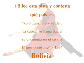 16.lee esta pista y contesta
qué país es.
“Rojo , amarillo y verde…
La capital se llama Sucre
se encuentra en el centro
El presidente , señor Evo”
Bolivia
 