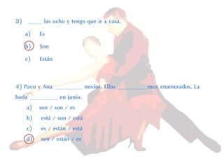 3) _____ las ocho y tengo que ir a casa.
a) Es
b) Son
c) Están
4) Paco y Ana __________ novios. Ellos __________ muy enamorados. La
boda __________ en junio.
a) son / son / es
b) está / son / está
c) es / están / está
d) son / están / es
 