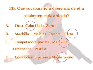 28. Qué vocaburario a diferencia de otra
palabra en cada articulo?
A. Orca Cabo Rata Zorro
B. Mochilla Maletas Cartera Carta
C. Computadora portátil Maravilla
Ordenador Pastilla
D. Convicción Esperanza Miedo Sueño
 