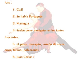 Ans :
1. Cuál
2. Se habla Portugués
3. Managua
4. Suelen poner monigotes en los Santos
Inocentes.
5. el pavo, mazapán, roscón de reyes,
cava, turrón, polvorones
6. Juan Carlos I
 