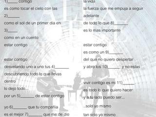 1)_____ contigo
es como tocar el cielo con las
2)______
como el sol de un primer dia en
3)_____
como en un cuento
estar contigo
estar contigo
desvelando uno a uno tus 4)_______
descubriendo todo lo que llevas
dentro
lo dejo todo...
por un 5)_______ de estar contigo
yo 6)_______ que tu compañia
es el mejor 7)_______ que me de dio
la vida
la fuerza que me empuja a seguir
adelante
de todo lo que 8)_______
es lo mas importante
estar contigo
es como un 9)_______
del que no quiero despertar
y abro los 10)______ y no estas
vivir contigo es mi 11)______
es todo lo que quiero hacer
y a tu lado puedo ser...
..solo yo mismo
tan solo yo mismo
 
