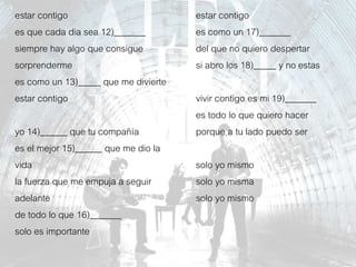 estar contigo
es que cada dia sea 12)_______
siempre hay algo que consigue
sorprenderme
es como un 13)_____ que me divierte
estar contigo
yo 14)______ que tu compañía
es el mejor 15)______ que me dio la
vida
la fuerza que me empuja a seguir
adelante
de todo lo que 16)_______
solo es importante
estar contigo
es como un 17)_______
del que no quiero despertar
si abro los 18)_____ y no estas
vivir contigo es mi 19)_______
es todo lo que quiero hacer
porque a tu lado puedo ser
solo yo mismo
solo yo misma
solo yo mismo
 