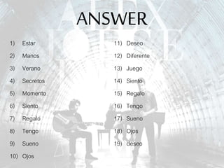 ANSWER
1) Estar
2) Manos
3) Verano
4) Secretos
5) Momento
6) Siento
7) Regalo
8) Tengo
9) Sueno
10) Ojos
11) Deseo
12) Diferente
13) Juego
14) Siento
15) Regalo
16) Tengo
17) Sueno
18) Ojos
19) deseo
 