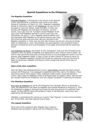 Spanish Expeditions to the Philippines<br />right0The Magellan Expedition<br /> HYPERLINK quot;
http://www.studyworld.com/ferdinand_magellan.htmquot;
 Ferdinand Magellan, a Portuguese in the service of the Spanish crown, was looking for a westward route to the to the Spice Islands of Indonesia. On March 16, 1521, Magellan's expedition landed on Homonhon island in the  HYPERLINK quot;
http://www.philippine-history.org/about-philippines.htmquot;
 Philippines. He was the first European to reach the islands. Rajah Humabon of Cebu was friendly with Magellan and embraced Christianity, but their enemy, Lapu-Lapu was not. Humabon wanted Magellan to kill Lapu-Lapu while Magellan wanted to convert Lapu-Lapu into Christianity. On April 17, 1521, Magellan sailed to Mactan and ensuing battle killed Magellan by the natives lead by Lapu-Lapu. Out of the five ships and more than 300 men who left on the Magellan expedition in 1519, only one ship (the Victoria) and 18 men returned to Seville, Spain on September 6, 1522. Nevertheless, the said expedition was considered historic because it marked the first circumnavigation of the globe and proved that the world was round.<br /> HYPERLINK quot;
http://en.wikipedia.org/wiki/Juan_Sebastian_Elcanoquot;
 Juan Sebastian de Elcano, the master of ship quot;
Concepcionquot;
 took over the command of the expedition after the death of Magellan and captained the ship quot;
Victoriaquot;
 back to Spain. He and his men earned the distinction of being the first to circumnavigate the world in one full journey. After Magellan's death in Cebu, it took 16 more months for Elcano to return to Spain. The Magellan expedition started off through the westward route and returning to Spain by going east; Magellan and Elcano's entire voyage took almost three years to complete.<br />Spain sends other expedition<br />After the Spain had celebrated Elcano’s return,  HYPERLINK quot;
http://library.thinkquest.org/6196/rulers.htmlquot;
 King Charles I decided that Spain should conquer the Philippines. Five subsequent expeditions were then sent to the Islands. These were led by Garcia Jofre Loaisa (1525), Sebastian Cabot (1526), Alvaro de Saavedra (1527), Rudy Lopez de Villalobos (1542) and Miguel Lopez de Legazpi (1564). Only the last two actually reached the Philippines; and only Legazpi succeeded in colonizing the Islands.<br />The Villalobos Expedition<br /> HYPERLINK quot;
http://www.answers.com/topic/ruy-l-pez-de-villalobosquot;
 Ruy Lopez de Villalobos set sail for the Philippines from Navidad, Mexico on November 1, 1542. He followed the route taken by Magellan and reached Mindanao on February 2, 1543. He established a  HYPERLINK quot;
http://www.philippine-history.org/spanish-colonial-masters.htmquot;
 colony in Sarangani but could not stay long because of insufficient food supply. His fleet left the island and landed on Tidore in the Moluccas, where they were captured by the Portuguese.<br />Villalobos is remembered for naming our country “Islas Filipinas,” in honor of King Charles’ son, Prince Philip, who later became king of Spain.<br />right0The Legazpi Expedition<br />Since none of the expedition after Magellan from Loaisa to Villalobos had succeeded in taking over the Philippines, King Charles I stopped sending colonizers to the Islands. However, when Philip II succeeded his father to the throne in 1556, he instructed Luis de Velasco, the viceroy of Mexico, to prepare a new expedition – to be headed by Miguel Lopez de Legazpi, who would be accompanied by  HYPERLINK quot;
http://en.wikipedia.org/wiki/Andres_de_Urdanetaquot;
 Andres de Urdaneta, a priest who had survived the Loaisa mission.<br />On February 13, 1565, Legaspi's expedition landed in Cebu island. After a short struggle with the natives, he proceeded to Leyte, then to Camiguin and to Bohol. There Legaspi made a blood compact with the chieftain, Datu Sikatuna as a sign of friendship. Legaspi was able to obtain spices and gold in Bohol due to his friendship with Sikatuna. On April 27, 1565, Legaspi returned to Cebu; destroyed the town of Raja Tupas and establish a settlement. On orders of the King Philip II, 2,100 men arrived from Mexico. They built the the port of Fuerza de San Pedro which became the Spanish trading outpost and stronghold for the region.<br />Hearing of the riches of  HYPERLINK quot;
http://www.manila.gov.ph/quot;
 Manila, an expedition of 300 men headed by  HYPERLINK quot;
http://www.findagrave.com/cgi-bin/fg.cgi?page=gr&GRid=14119268quot;
 Martin de Goiti left Cebu for Manila. They found the islands of Panay and Mindoro. Goiti arrived in Manila on May 8, 1570. At first they were welcomed by the natives and formed an alliance with Rajah Suliman, their Muslim king but as the locals sensed the true objectives of the Spaniards, a battle between the troops of Suliman and the Spaniards erupted. Because the Spaniards are more heavily armed, the Spaniards were able to conquer Manila. Soon after Miguel Lopez de Legazpi arrived to join Goiti in Manila. Legaspi built alliances and made peace with Rajahs Suliman, Lakandula and Matanda. In 1571, Legaspi ordered the construction of the walled city of Intramuros and proclaimed it as the seat of government of the  HYPERLINK quot;
http://www.philippine-history.org/spanish-colonial-masters.htmquot;
 colony and the capital of the islands. In 1572, Legaspi died and was buried at the San Agustin Church in Intramuros. In 1574, Manila was bestowed the title quot;
Insigne y Siempre Leal Ciudad de Españaquot;
 (Distinguished and ever loyal city of Spain) by  HYPERLINK quot;
http://en.wikipedia.org/wiki/Philip_II_of_Spainquot;
 King Philip II of Spain.<br />Why the Philippines was easily conquered<br />Through largely outnumbered, the Spaniards who came to colonize the Philippines easily took control of our country. How did this happen?<br /> <br />The best possible explanation is that the natives lacked unity and a centralized form of government. Although the barangays already functioned as units of governance, each one existed independently of the other, and the powers that each Datu enjoyed were confined only to his own barangay. No higher institution united the barangays, and the Spaniards took advantage of this situation. They used the barangays that were friendly to them in order to subdue the barangays that were not.<br />