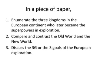 In a piece of paper,
1. Enumerate the three kingdoms in the
European continent who later became the
superpowers in exploration.
2. Compare and contrast the Old World and the
New World.
3. Discuss the 3G or the 3 goals of the European
exploration.
 