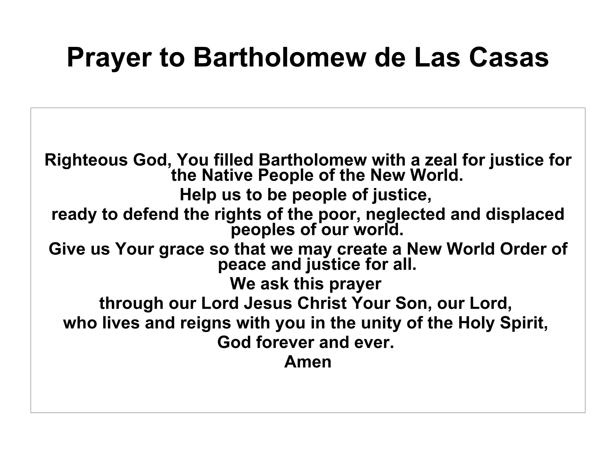 Prayer to Bartholomew de Las Casas Righteous God, You filled Bartholomew with a zeal for justice for the Native People of the New World.  Help us to be people of justice,  ready to defend the rights of the poor, neglected and displaced peoples of our world.  Give us Your grace so that we may create a New World Order of peace and justice for all.  We ask this prayer  through our Lord Jesus Christ Your Son, our Lord,  who lives and reigns with you in the unity of the Holy Spirit,  God forever and ever.  Amen 