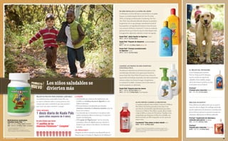 NO MÁS BATALLAS A LA HORA DEL BAÑO
                                                                                                                                                                                Los lloriqueos a la hora del baño se convertirán en carcajadas
                                                                                                                                                                                de gozo con el jabón líquido Koala Pals Tear-Free Body
                                                                                                                                                                                Wash y el champú acondicionador Conditioning Tear-Free
                                                                                                                                                                                Hair Wash. Estas fórmulas delicadas eliminan la suciedad y
                                                                                                                                                                                los gérmenes a la vez que protegen naturalmente la piel de
                                                                                                                                                                                los pequeñitos, con ingredientes botánicos a base de avena,
                                                                                                                                                                                coco, extractos de frutas y vitamina E. Y como no contienen
                                                                                                                                                                                químicos fuertes que irritan los ojos, los niños dejarán volar
                                                                                                                                                                                la imaginación, salpicando, nadando y riendo con regocijo.

                                                                                                                                                                                Koala Pals® Jabón líquido no lágrimas 11 oz ﬂ
                                                                                                                                                                                4914      $8.00 (5.37cp 4pts)

                                                                                                                                                                                Koala Pals® Paquete de despensa 3 productos (jabón o
                                                                                                                                                                                champú)
                                                                                                                                                                                6277      $21.00 (14.49cp 10pts) Ahorre 10%

                                                                                                                                                                                Koala Pals® Champú acondicionador
                                                                                                                                                                                no lágrimas 11 oz ﬂ
                                                                                                                                                                                4913      $8.00 (5.37cp 4pts)




                                                                                                                                                                                LAVARSE LAS MANOS ES MÁS DIVERTIDO
                                                                                                                                                                                CON KOALA PALS
                                                                                                                                                                                Transforme la aburrida tarea de lavarse las manos en una                                                     EL MEJOR DEL PROGRAMA
                                                                                                                                                                                actividad súper divertida con la espuma para lavarse las                                                     Con el champú para mascotas
                                                                                                                                                                                manos Koala Pals Hand Wash. El aroma vivaz a fruta y la                                                      ProCare Professional Pet Shampoo,
                                                                                                                                                                                espuma llena de burbujas mantendrá a los niños entretenidos                                                  su perro tendrá una apariencia
                                                                                                                                                                                mientras acaban con el sucio, la mugre y los gérmenes.                                                       saludable y bien cuidada, aunque

                                                                              Los niños saludables se                                                                           La vitamina E, la sábila y el extracto de té verde nutren la
                                                                                                                                                                                manitos pequeñas en cada lavada.
                                                                                                                                                                                                                                                                                             solo le dure hasta la próxima vez que
                                                                                                                                                                                                                                                                                             se encuentre con un lodazal.

                                                                              divierten más                                                                                     Koala Pals® Espuma para las manos
                                                                                                                                                                                4911      $9.50 (6.37cp 4pts) 8 oz ﬂ
                                                                                                                                                                                                                                                                                             ProCare®
                                                                                                                                                                                                                                                                                             Champú para mascotas 10 oz ﬂ
                                                                                                                                                                                                                                                                                             251   $11.00 (7.57cp 5pts)
                                                                                                                                                                                4912      $11.50 (7.84cp 5pts) 15 oz ﬂ repuesto

                                                               MEJOR NUTRICIÓN PARA ENERGÍA ILIMITABLE              LA RAZÓN:
                                                               Las multivitaminas masticables Koala Pals, con       • Los minerales que contienen los suplementos más
                                                               un nuevo y delicioso sabor a cereza, proveen a los     vendidos se cristalizan durante la digestión, lo cual
                                                                                                                                                                                                              ALIVIO RÁPIDO CUANDO LO NECESITAN                                              MÁS QUE UN GUSTITO
                                                               cuerpos que están creciendo lo que más necesitan       inhibe la absorción.                                                                    La medicina infantil contra el dolor CounterAct Children’s                     Estos deliciosos bocaditos harán que su mascota
                                                               para tener una mejor nutrición y energía.            • El cuerpo humano está diseñado para absorber                                            Pain Reliever fue hecha pensando en los niños. Con                             mueva la cola con alegría. Sin embargo, usted sabe
                                                                                                                      vitaminas y minerales de alimentos naturales como las                                   una dosis de acetaminofen especíﬁcamente para niños,
                                                               PARA OBTENER                                           frutas y las verduras.                                                                                                                                                 que los suplementos de vitaminas y minerales para
                                                                                                                                                                                                              CounterAct Children’s Pain Reliever puede aliviar el dolor
                                                               1 dosis diaria de Koala Pals                         • Los minerales que se encuentran en las plantas están
                                                                                                                      unidos a proteínas y ﬁbras, eso hace que el cuerpo los
                                                                                                                                                                                                              y bajar la ﬁebre en menos de 30 minutos. También se ha
                                                                                                                                                                                                              comprobado que disminuye el dolor de su bolsillo, con
                                                                                                                                                                                                                                                                                             perros ProCare aportan la nutrición necesaria sin
                                                                                                                                                                                                                                                                                             colorantes, saborizantes ni rellenos artiﬁciales.
                                                                  (para niños mayores de 4 años)                      absorba más fácilmente.                                                                 ahorros de hasta un 40% comparado con las marcas de                            ProCare® Suplemento de vitaminas y
     Multivitaminas masticables                                                                                     • El Complejo de Oligofructosa™ une los minerales                                         mayor venta.                                                                   minerales para perros 100 tabletas
     infantiles Koala Pals ™
                                                               Un niño tendría que tomar                                                                                                                                                                                                     253   $14.00 (9.54cp 7pts)
                                                                                                                      a proteínas y ﬁbras de oligofructosa para simular la                                    CounterAct® Para aliviar el dolor infantil 4 oz ﬂ
     498      $11.50 (7.99cp 4pts) 60 tabletas                 11 pastillas de las                                    manera en que existen en las plantas y los alimentos                                    2255       $6.00 (4.09cp 2pts)
                                                                                                                                                                                                                                                                                             ProCare®
     499      $20.00 (13.99cp 7pts) 120 tabletas
     * Las marcas registradas pertenecen a sus
                                                               vitaminas Flintstones™ Complete*                       naturales.                                                                                                                                                             Paquete para mascotas Ahorre 12%
                                                                                                                                                                                                          ‡
                                                                                                                                                                                                              Precio para Cliente Preferencial de Melaleuca comparado con el precio del
       respectivos propietarios.                                                                                                                                                                              competidor en Albertsons, Idaho Falls, ID, 16 de marzo del 2009. Los precios   6258 $21.50 (14.99cp 9pts)
     † Basado en el porcentaje de solubilidad del cobre,                                                            ¿EL RESULTADO?                                                                            pueden variar. Los nombres de los productos son marcas registradas de sus
       hierro, manganeso y zinc en condiciones intestinales.                                                                                                                                                  respectivos propietarios.
                                                                                                                    ¡Ninguna otra forma mineral es más disponible para la
                                                                                                                    absorción que el Complejo de Oligofructosa de Melaleuca!†
54 PARA SUS NIÑOS           800.634.6246                                                                                                                                                                                                                                                                                                          55
 