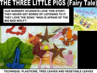 TECHNIQUE: PLASTICINE, TREE LEAVES AND VEGETABLE LEAVES THE THREE LITTLE PIGS (Fairy Tale) OUR NURSERY STUDENTS LOVE THIS STORY. THEY NEVER GET BORED OF LISTENING TO IT.  THEY LOVE THE SONG “WHO IS AFRAID OF THE BIG BAD WOLF? ”. 