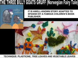 THE THREE BILLY GOATS GRUFF (Norwegian Fairy Tale) TECHNIQUE: PLASTICINE, TREE LEAVES AND VEGETABLE LEAVES IT IS AWELL-KNOWN STORY ADAPTED TO SPANISH BY A FAMOUS CHILDREN’S BOOK PUBLISHER. 