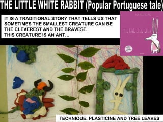 THE LITTLE WHITE RABBIT (Popular Portuguese tale) TECHNIQUE: PLASTICINE AND TREE LEAVES IT IS A TRADITIONAL STORY THAT TELLS US THAT SOMETIMES THE SMALLEST CREATURE CAN BE THE CLEVEREST AND THE BRAVEST.  THIS CREATURE IS AN ANT… 