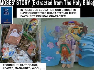 MOSES' STORY (Extracted from The Holy Bible) IN RELIGIOUS EDUCATION OUR STUDENTS HAVE CHOSEN THIS CHARACTER AS THEIR FAVOURITE BIBLICAL CHARACTER.  TECHNIQUE: CARDBOARD, LEAVES, MAGAZINES, WOOL,… 