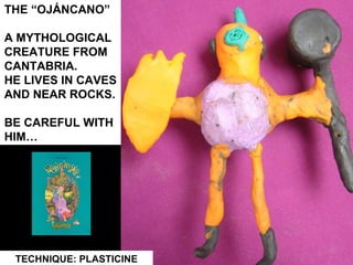 THE “OJÁNCANO”  A MYTHOLOGICAL  CREATURE FROM  CANTABRIA.  HE LIVES IN CAVES AND NEAR ROCKS. BE CAREFUL WITH HIM… TECHNIQUE: PLASTICINE 