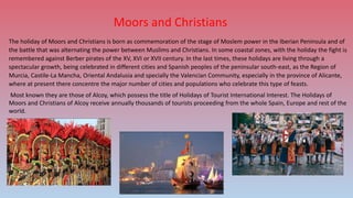 Moors and Christians
The holiday of Moors and Christians is born as commemoration of the stage of Moslem power in the Iberian Peninsula and of
the battle that was alternating the power between Muslims and Christians. In some coastal zones, with the holiday the fight is
remembered against Berber pirates of the XV, XVI or XVII century. In the last times, these holidays are living through a
spectacular growth, being celebrated in different cities and Spanish peoples of the peninsular south-east, as the Region of
Murcia, Castile-La Mancha, Oriental Andalusia and specially the Valencian Community, especially in the province of Alicante,
where at present there concentre the major number of cities and populations who celebrate this type of feasts.
Most known they are those of Alcoy, which possess the title of Holidays of Tourist International Interest. The Holidays of
Moors and Christians of Alcoy receive annually thousands of tourists proceeding from the whole Spain, Europe and rest of the
world.
 