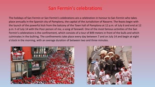 San Fermin's celebrations
The holidays of San Fermin or San Fermin's celebrations are a celebration in honour to San Fermin who takes
place annually in the Spanish city of Pamplona, the capital of the Jurisdiction of Navarre. The feasts begin with
the launch of the powerful kick from the balcony of the Town hall of Pamplona at 12 p.m. of July 6 and end at 12
p.m. h of July 14 with the Poor person of me, a song of farewell. One of the most famous activities of the San
Fermin's celebrations is the confinement, which consists of a tour of 849 meters in front of the bulls and which
culminates in the bullring. The confinements take place every day between 7 and on July 14 and begin at eight
o'clock in the morning, with an average duration of between two and three minutes.
 