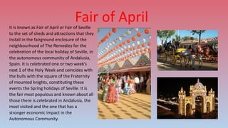 Fair of AprilIt is known as Fair of April or Fair of Seville
to the set of sheds and attractions that they
install in the fairground enclosure of the
neighbourhood of The Remedies for the
celebration of the local holiday of Seville, in
the autonomous community of Andalusia,
Spain. It is celebrated one or two week’s
next 1 of the Holy Week and coincides with
the bulls with the square of the Fraternity
of mounted knights, constituting these
events the Spring holidays of Seville. It is
the fair most populous and known about all
those there is celebrated in Andalusia, the
most visited and the one that has a
stronger economic impact in the
Autonomous Community.
 