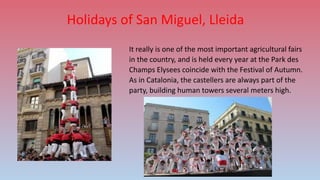 Holidays of San Miguel, Lleida
It really is one of the most important agricultural fairs
in the country, and is held every year at the Park des
Champs Elysees coincide with the Festival of Autumn.
As in Catalonia, the castellers are always part of the
party, building human towers several meters high.
 
