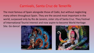 Carnivals, Santa Cruz de Tenerife
The most famous of Spain alongside those of Cádiz, but without neglecting
many others throughout Spain. They are the second most important in the
world, surpassed only by Rio de Janeiro, sister city of Santa Cruz. They Festival
of International Tourist Interest and now aspire to become World Heritage
Site. Go dance!
 
