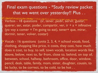 Final exam questions - *Study review packet
        that we went over yesterday!! Plus . .
•   Verbos - 18 questions (ir, tener, pedir, servir, gustar,
    querer, ser, estar, poder, compartir, ver, ir + a + infinative
    (yo voy a comer = I’m going to eat), tener+ que, mirar,
    dormir, tener, volver, costar)

    Vocab - 16 questions (units 2, 3, 4, = school vocab, food,
    clothing, shopping like price, it costs, they cost, how much
    does it cost, to buy, to sell, town vocab, location words like:
    above, below, next to, far from, close to, behind, on top of,
    between, school, hallway, bathroom, office, door, window,
    pencil, desk, table, family, mom, sister, daughter, cousin, to
    be lucky, to be correct, to be cold, to be hot . .
 