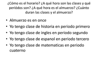 ¿Cómo es el horario? ¿A qué hora son las clases y qué
periódos son? ¿A qué hora es el almuerzo? ¿Cuánto
duran las clases y el almuerzo?
• Almuerzo es en once
• Yo tengo clase de historia en periodo primero
• Yo tengo clase de ingles en periodo segundo
• Yo tengo clase de espanol en periodo tercero
• Yo tengo clase de matematicas en periodo
cuaterno
 
