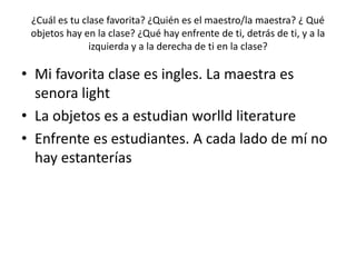 ¿Cuál es tu clase favorita? ¿Quién es el maestro/la maestra? ¿ Qué
objetos hay en la clase? ¿Qué hay enfrente de ti, detrás de ti, y a la
izquierda y a la derecha de ti en la clase?
• Mi favorita clase es ingles. La maestra es
senora light
• La objetos es a estudian worlld literature
• Enfrente es estudiantes. A cada lado de mí no
hay estanterías
 