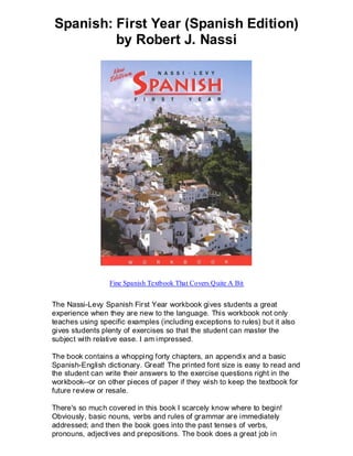 Spanish: First Year (Spanish Edition)
         by Robert J. Nassi




                 Fine Spanish Textbook That Covers Quite A Bit


The Nassi-Levy Spanish First Year workbook gives students a great
experience when they are new to the language. This workbook not only
teaches using specific examples (including exceptions to rules) but it also
gives students plenty of exercises so that the student can master the
subject with relative ease. I am impressed.

The book contains a whopping forty chapters, an appendix and a basic
Spanish-English dictionary. Great! The printed font size is easy to read and
the student can write their answers to the exercise questions right in the
workbook--or on other pieces of paper if they wish to keep the textbook for
future review or resale.

There's so much covered in this book I scarcely know where to begin!
Obviously, basic nouns, verbs and rules of grammar are immediately
addressed; and then the book goes into the past tense s of verbs,
pronouns, adjectives and prepositions. The book does a great job in
 